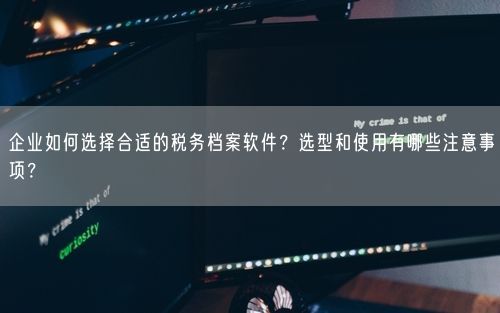 企业如何选择合适的税务档案软件？选型和使用有哪些注意事项？