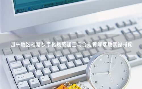 四平地区档案数字化规范加工与合规管理落地实操指南