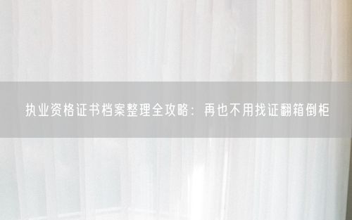执业资格证书档案整理全攻略：再也不用找证翻箱倒柜