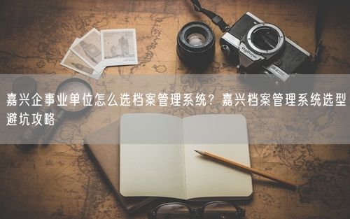 嘉兴企事业单位怎么选档案管理系统？嘉兴档案管理系统选型避坑攻略