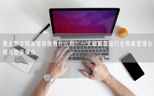 基金数字档案馆系统有什么用？一文破解基金行业档案管理合规与效率痛点