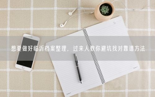 想要做好临沂档案整理，过来人教你避坑找对靠谱方法