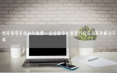 档案管理系统永久免费：企业数字化管理的低成本高效解决方案