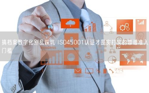 搞档案数字化别乱踩坑 ISO45001认证才是实打实的靠谱准入门槛