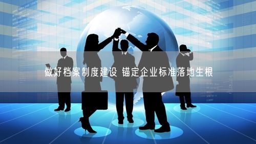 做好档案制度建设 锚定企业标准落地生根