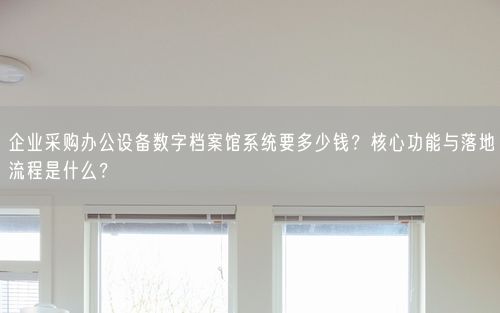 企业采购办公设备数字档案馆系统要多少钱？核心功能与落地流程是什么？