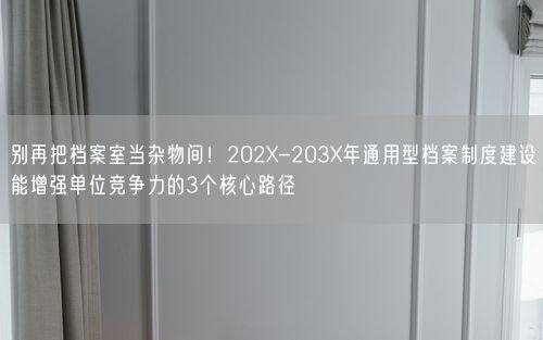 别再把档案室当杂物间！202X-203X年通用型档案制度建设能增强单位竞争力的3个核心路径