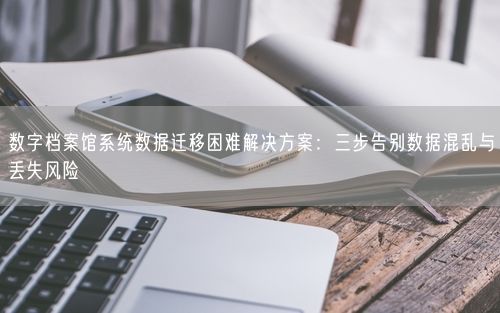 数字档案馆系统数据迁移困难解决方案：三步告别数据混乱与丢失风险