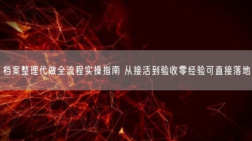 档案整理代做全流程实操指南 从接活到验收零经验可直接落地