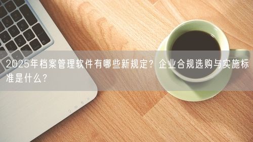 2025年档案管理软件有哪些新规定？企业合规选购与实施标准是什么？