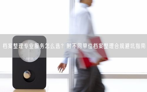 档案整理专业服务怎么选？附不同单位档案整理合规避坑指南
