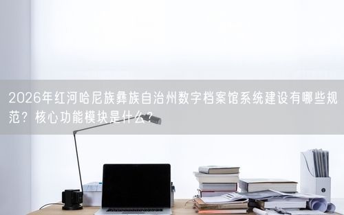 2026年红河哈尼族彝族自治州数字档案馆系统建设有哪些规范？核心功能模块是什么？