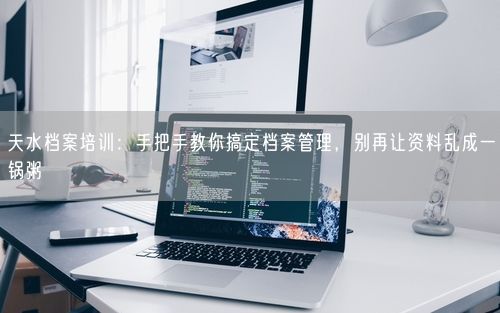 天水档案培训：手把手教你搞定档案管理，别再让资料乱成一锅粥