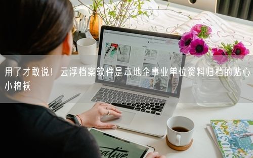 用了才敢说！云浮档案软件是本地企事业单位资料归档的贴心小棉袄
