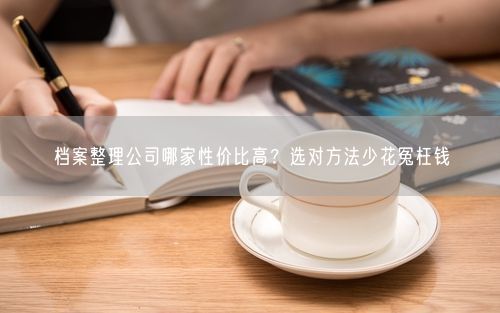 档案整理公司哪家性价比高？选对方法少花冤枉钱