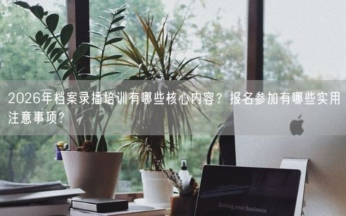 2026年档案录播培训有哪些核心内容？报名参加有哪些实用注意事项？