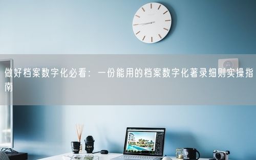 做好档案数字化必看：一份能用的档案数字化著录细则实操指南