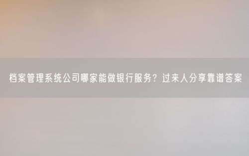 档案管理系统公司哪家能做银行服务？过来人分享靠谱答案