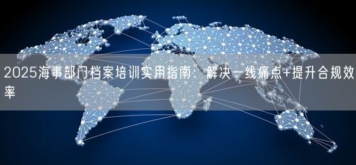 2025海事部门档案培训实用指南：解决一线痛点+提升合规效率