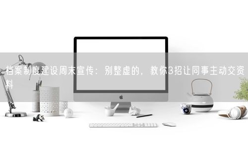 档案制度建设周末宣传：别整虚的，教你3招让同事主动交资料