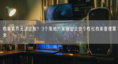 档案软件无法定制？3个落地方案搞定企业个性化档案管理需求