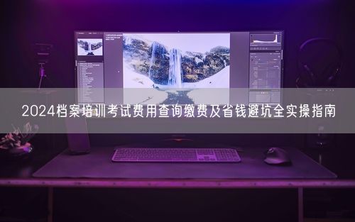 2024档案培训考试费用查询缴费及省钱避坑全实操指南