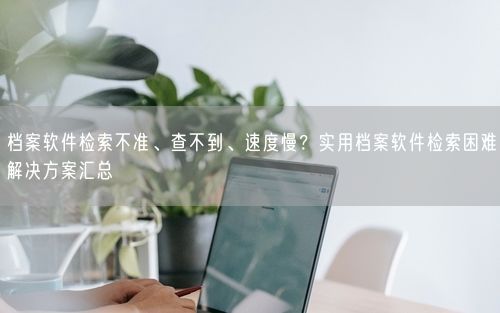 档案软件检索不准、查不到、速度慢？实用档案软件检索困难解决方案汇总