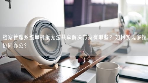 档案管理系统单机版无法共享解决方案有哪些？如何实现多端协同办公？