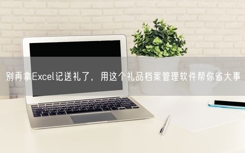 别再拿Excel记送礼了，用这个礼品档案管理软件帮你省大事