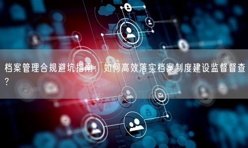 档案管理合规避坑指南：如何高效落实档案制度建设监督督查？