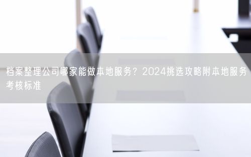 档案整理公司哪家能做本地服务？2024挑选攻略附本地服务考核标准