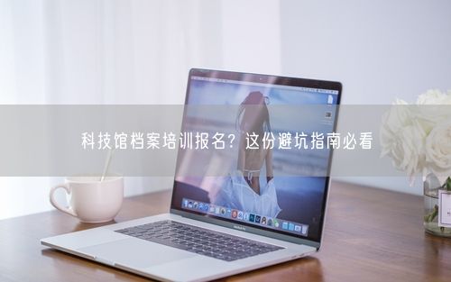 科技馆档案培训报名？这份避坑指南必看