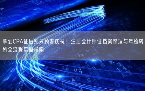 拿到CPA证后别只顾着庆祝！注册会计师证档案整理与年检转所全流程实操指南