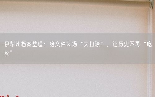 伊犁州档案整理：给文件来场“大扫除”，让历史不再“吃灰”