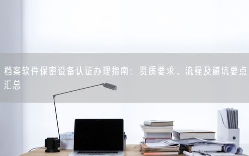 档案软件保密设备认证办理指南：资质要求、流程及避坑要点汇总