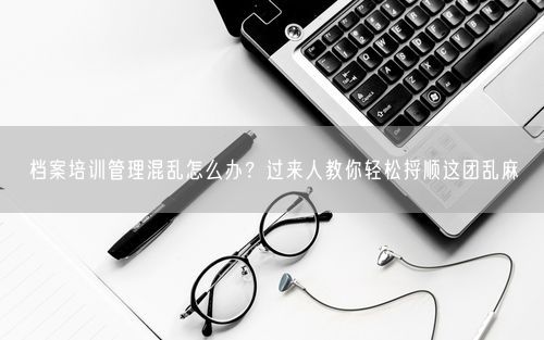 档案培训管理混乱怎么办？过来人教你轻松捋顺这团乱麻