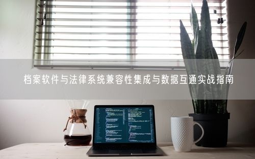 档案软件与法律系统兼容性集成与数据互通实战指南