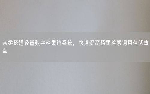 从零搭建轻量数字档案馆系统，快速提高档案检索调用存储效率