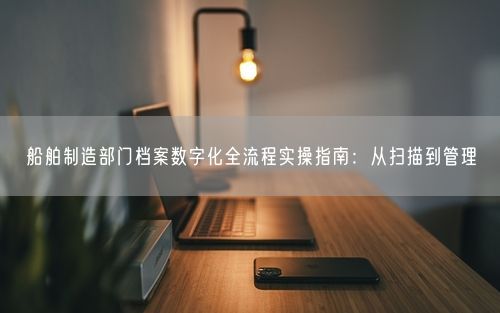 船舶制造部门档案数字化全流程实操指南：从扫描到管理