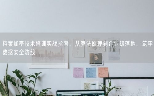 档案加密技术培训实战指南：从算法原理到企业级落地，筑牢数据安全防线