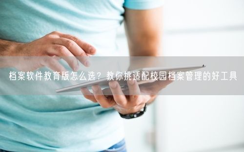 档案软件教育版怎么选？教你挑适配校园档案管理的好工具