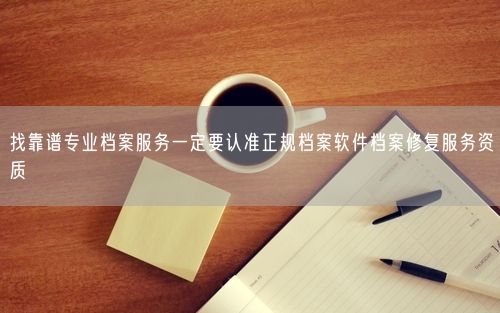 找靠谱专业档案服务一定要认准正规档案软件档案修复服务资质