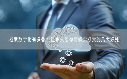 档案数字化有多香？过来人给你唠唠实打实的几大好处