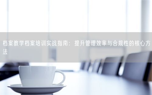 档案教学档案培训实战指南：提升管理效率与合规性的核心方法