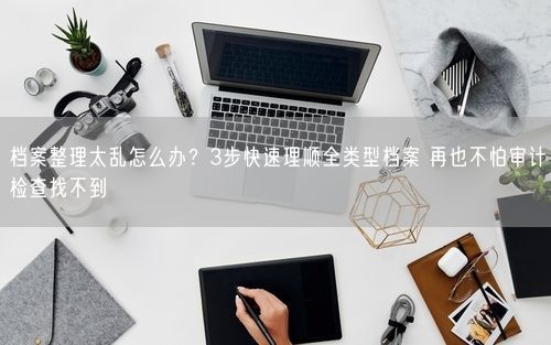 档案整理太乱怎么办？3步快速理顺全类型档案 再也不怕审计检查找不到