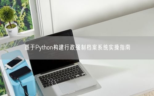 基于Python构建行政强制档案系统实操指南
