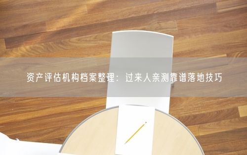 资产评估机构档案整理：过来人亲测靠谱落地技巧