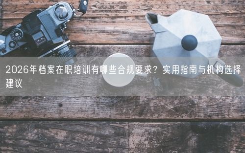 2026年档案在职培训有哪些合规要求？实用指南与机构选择建议
