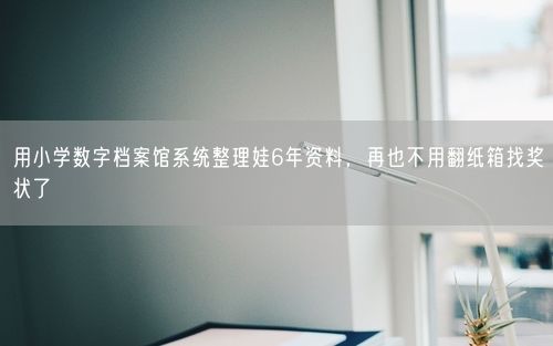 用小学数字档案馆系统整理娃6年资料，再也不用翻纸箱找奖状了