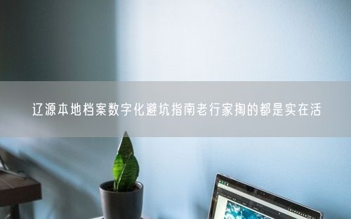 辽源本地档案数字化避坑指南老行家掏的都是实在活